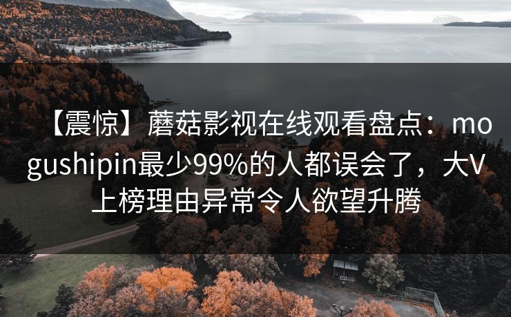 【震惊】蘑菇影视在线观看盘点：mogushipin最少99%的人都误会了，大V上榜理由异常令人欲望升腾