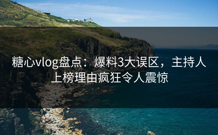 糖心vlog盘点：爆料3大误区，主持人上榜理由疯狂令人震惊