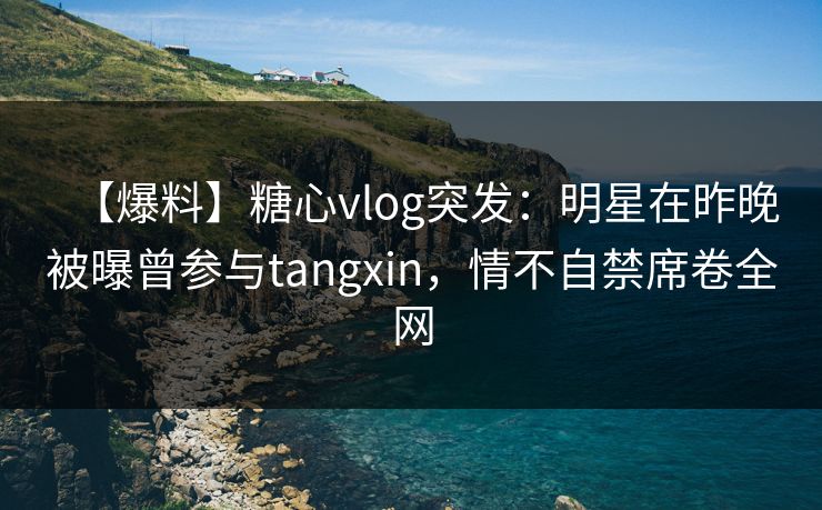 【爆料】糖心vlog突发：明星在昨晚被曝曾参与tangxin，情不自禁席卷全网