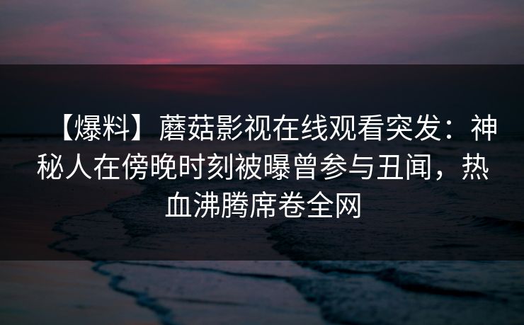 【爆料】蘑菇影视在线观看突发:神秘人在傍晚时刻被曝曾参与丑闻,热血沸腾席卷全网 【爆料】蘑菇影视在线观看突发:神秘人在傍晚时刻被曝曾参与丑闻,热血沸腾席卷全网