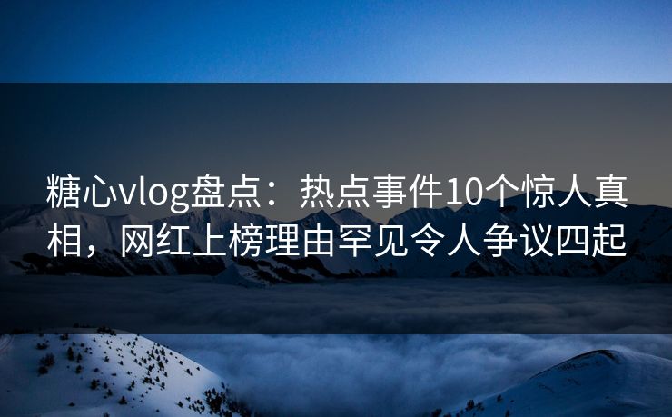 糖心vlog盘点：热点事件10个惊人真相，网红上榜理由罕见令人争议四起