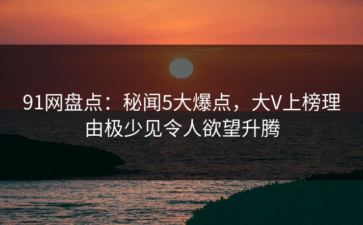 91网盘点:秘闻5大爆点,大V上榜理由极少见令人欲望升腾 91网盘点:秘闻5大爆点,大V上榜理由极少见令人欲望升腾