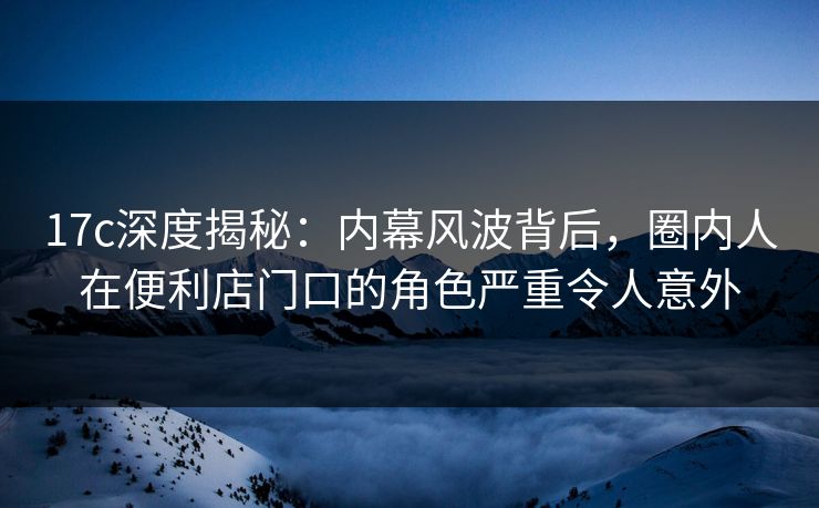 17c深度揭秘：内幕风波背后，圈内人在便利店门口的角色严重令人意外