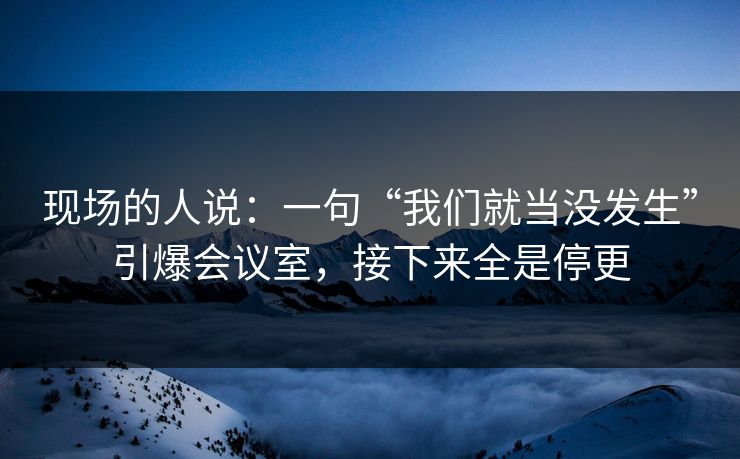 现场的人说：一句“我们就当没发生”引爆会议室，接下来全是停更