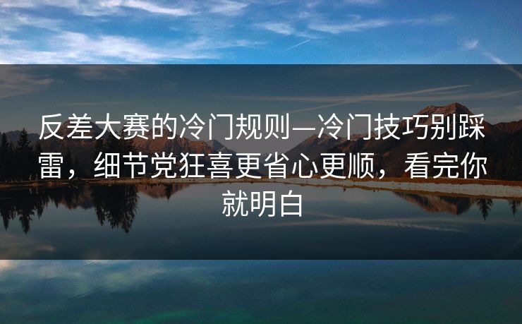 反差大赛的冷门规则—冷门技巧别踩雷，细节党狂喜更省心更顺，看完你就明白
