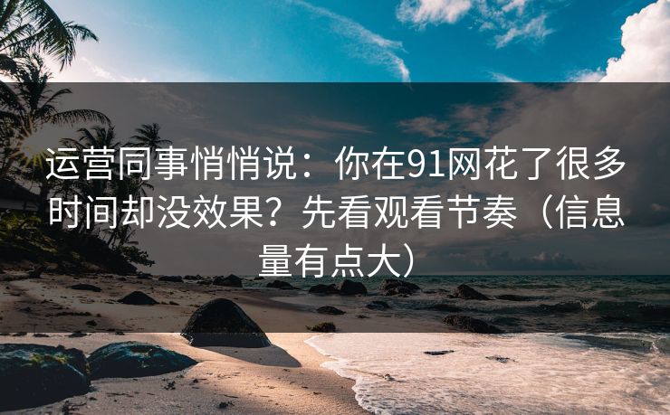 运营同事悄悄说:你在91网花了很多时间却没效果?先看观看节奏(信息量有点大) 运营同事悄悄说:你在91网花了很多时间却没效果?先看观看节奏(信息量有点大)