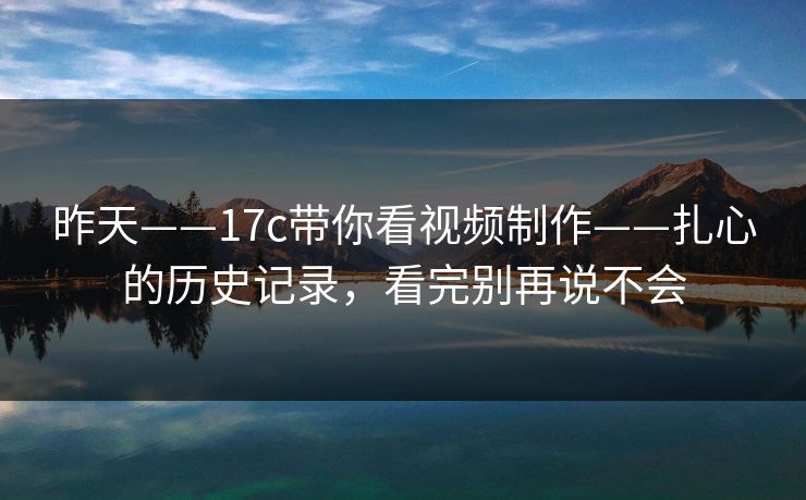昨天——17c带你看视频制作——扎心的历史记录，看完别再说不会