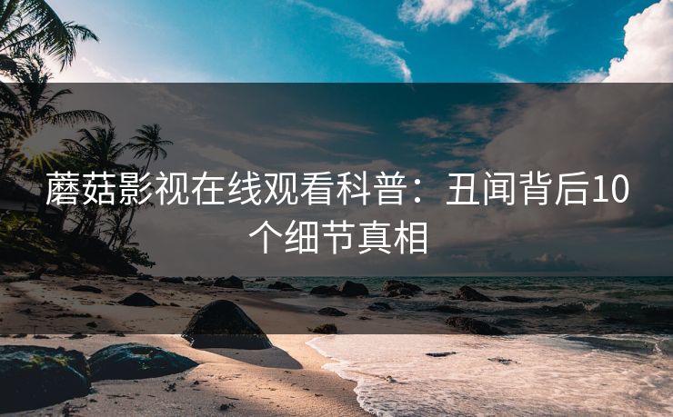 蘑菇影视在线观看科普：丑闻背后10个细节真相