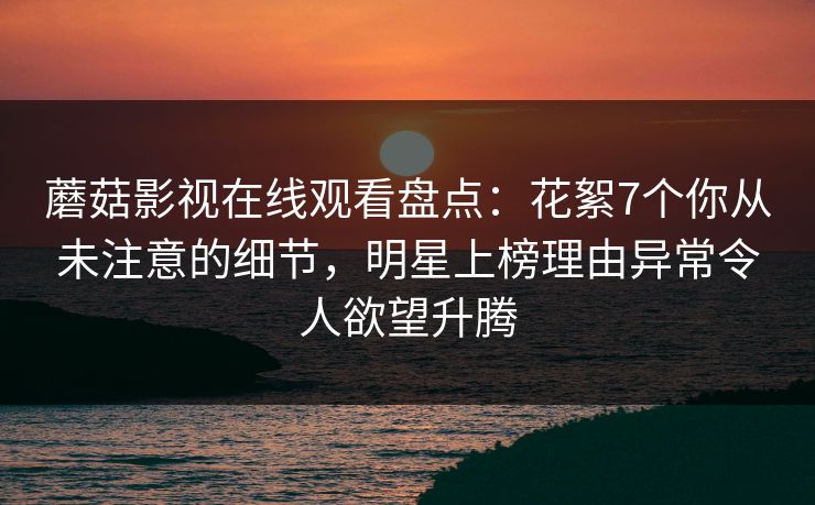 蘑菇影视在线观看盘点：花絮7个你从未注意的细节，明星上榜理由异常令人欲望升腾