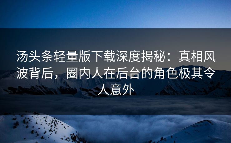 汤头条轻量版下载深度揭秘：真相风波背后，圈内人在后台的角色极其令人意外