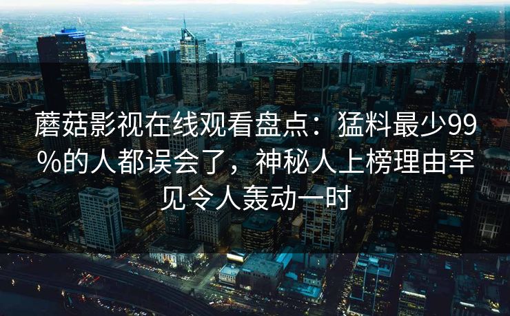 蘑菇影视在线观看盘点：猛料最少99%的人都误会了，神秘人上榜理由罕见令人轰动一时
