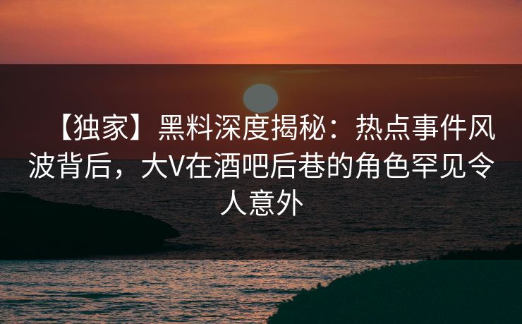 【独家】黑料深度揭秘：热点事件风波背后，大V在酒吧后巷的角色罕见令人意外