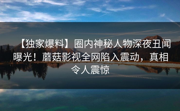 【独家爆料】圈内神秘人物深夜丑闻曝光！蘑菇影视全网陷入震动，真相令人震惊