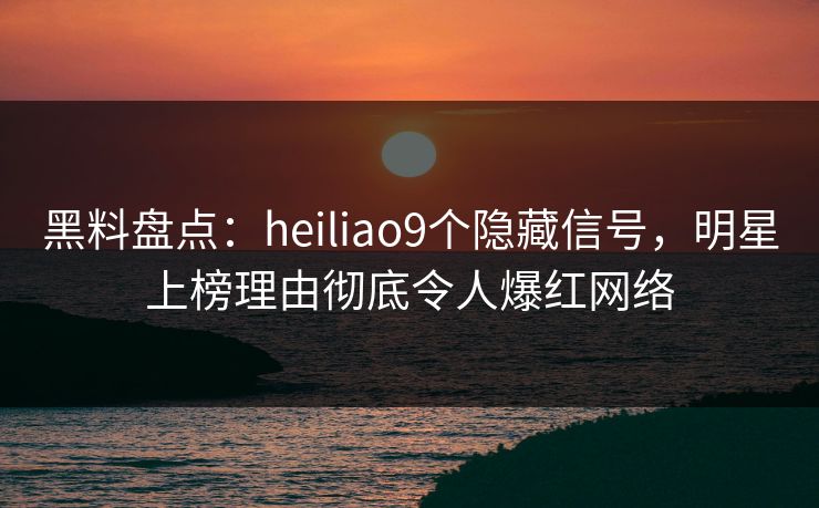黑料盘点：heiliao9个隐藏信号，明星上榜理由彻底令人爆红网络