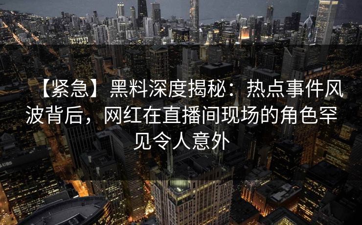 【紧急】黑料深度揭秘：热点事件风波背后，网红在直播间现场的角色罕见令人意外
