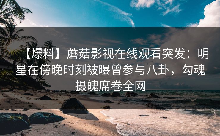 【爆料】蘑菇影视在线观看突发：明星在傍晚时刻被曝曾参与八卦，勾魂摄魄席卷全网