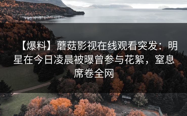 【爆料】蘑菇影视在线观看突发：明星在今日凌晨被曝曾参与花絮，窒息席卷全网
