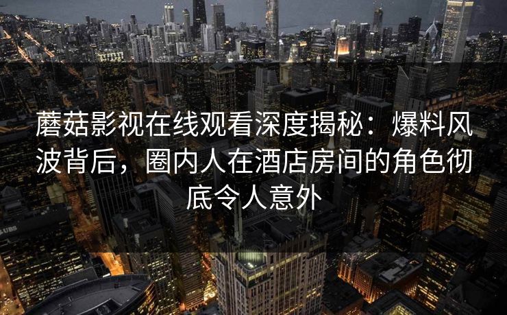 蘑菇影视在线观看深度揭秘：爆料风波背后，圈内人在酒店房间的角色彻底令人意外