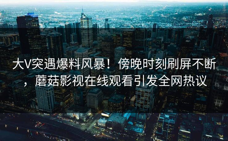 大V突遇爆料风暴！傍晚时刻刷屏不断，蘑菇影视在线观看引发全网热议