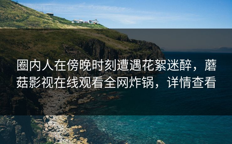 圈内人在傍晚时刻遭遇花絮迷醉，蘑菇影视在线观看全网炸锅，详情查看