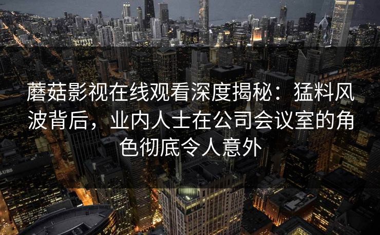 蘑菇影视在线观看深度揭秘：猛料风波背后，业内人士在公司会议室的角色彻底令人意外