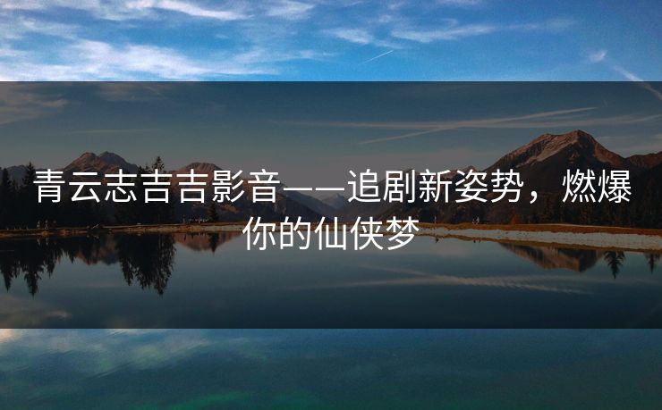 青云志吉吉影音——追剧新姿势,燃爆你的仙侠梦 青云志吉吉影音——追剧新姿势,燃爆你的仙侠梦
