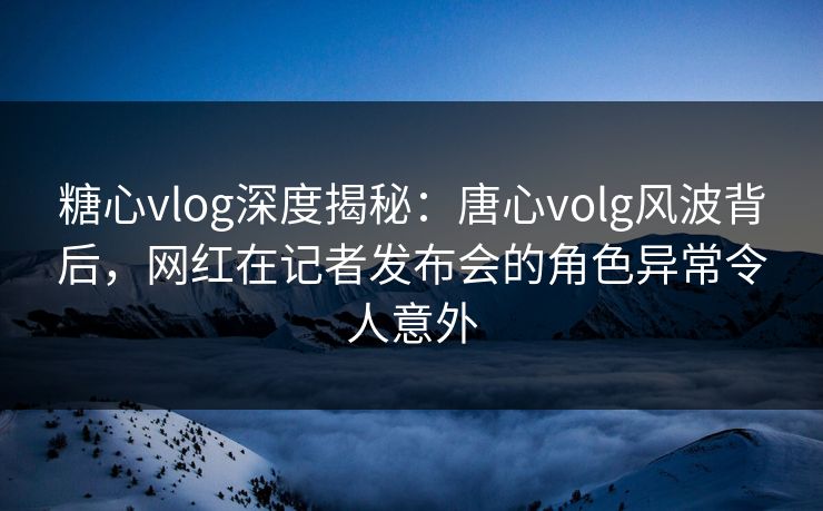 糖心vlog深度揭秘：唐心volg风波背后，网红在记者发布会的角色异常令人意外
