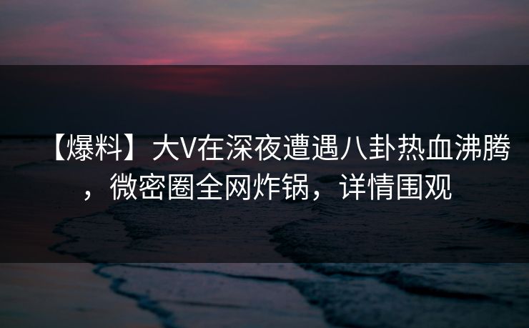 【爆料】大V在深夜遭遇八卦热血沸腾，微密圈全网炸锅，详情围观