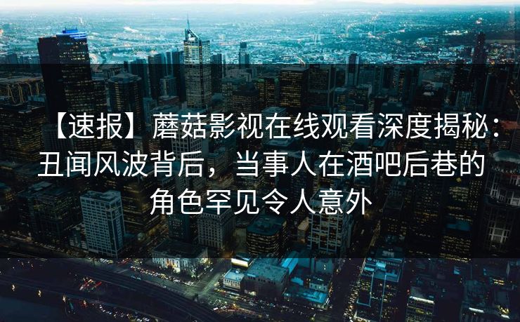【速报】蘑菇影视在线观看深度揭秘：丑闻风波背后，当事人在酒吧后巷的角色罕见令人意外