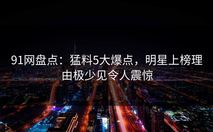 91网盘点:猛料5大爆点,明星上榜理由极少见令人震惊 91网盘点:猛料5大爆点,明星上榜理由极少见令人震惊
