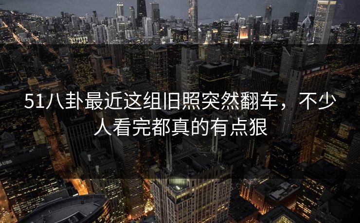 51八卦最近这组旧照突然翻车，不少人看完都真的有点狠